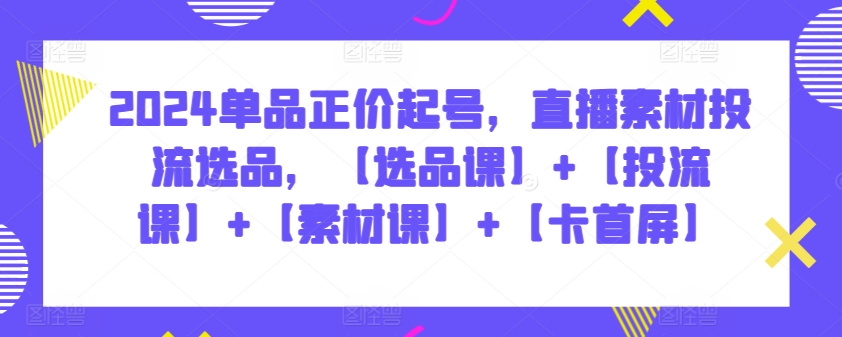 2024单品正价起号，直播素材投流选品，【选品课】+【投流课】+【素材课】+【卡首屏】|云雀资源分享