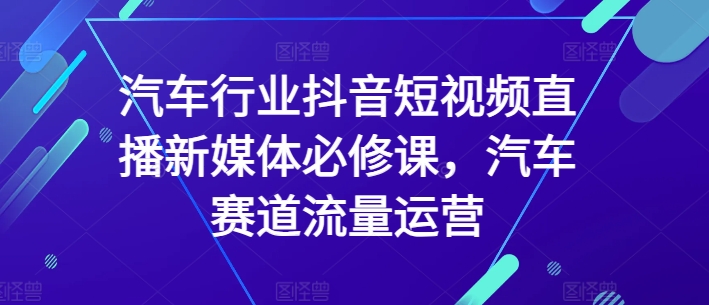 汽车行业抖音短视频直播新媒体必修课，汽车赛道流量运营|云雀资源分享