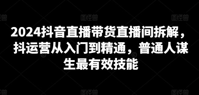 2024抖音直播带货直播间拆解，抖运营从入门到精通，普通人谋生最有效技能|云雀资源分享