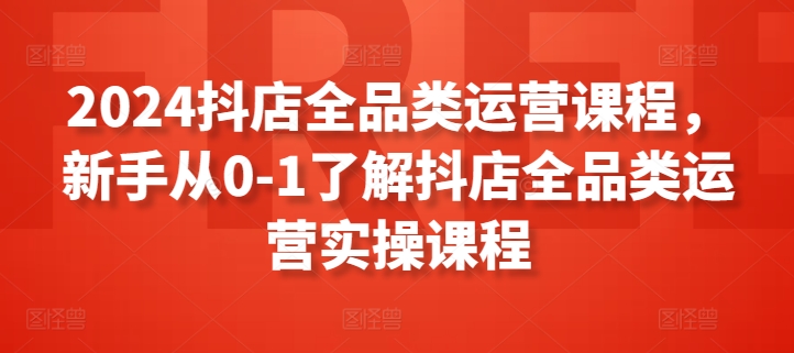 2024抖店全品类运营课程，新手从0-1了解抖店全品类运营实操课程|云雀资源分享