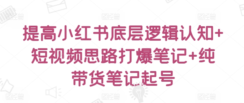 提高小红书底层逻辑认知+短视频思路打爆笔记+纯带货笔记起号|云雀资源分享