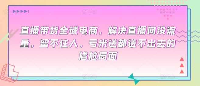 直播带货全域电商，解决直播间没流量，留不住人，亏米送都送不出去的尴尬局面|云雀资源分享