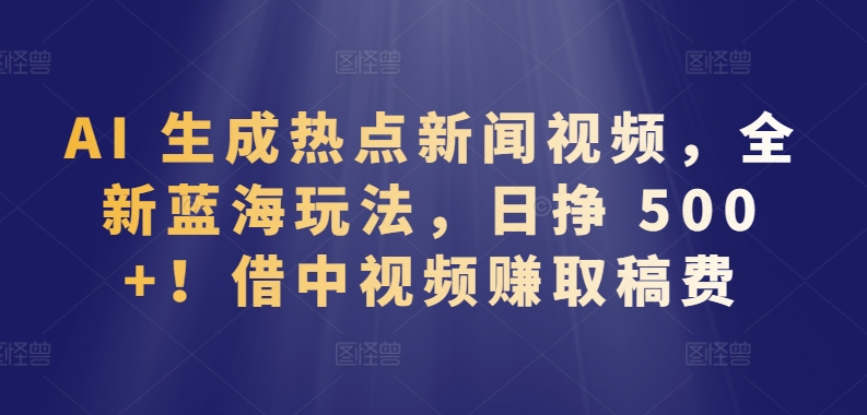 AI 生成热点新闻视频，全新蓝海玩法，日挣 500+!借中视频赚取稿费【揭秘】|云雀资源分享