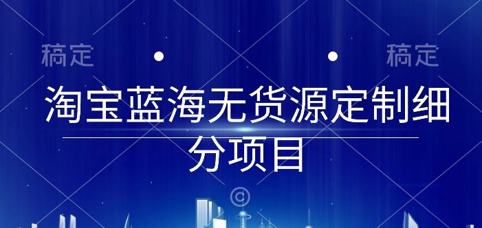 淘宝蓝海无货源定制细分项目，从0到起店实操全流程【揭秘】|云雀资源分享