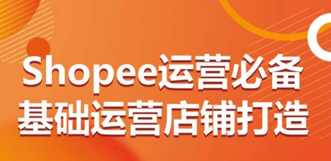 Shopee运营必备基础运营店铺打造，多层次的教你从0-1运营店铺|云雀资源分享