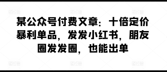 某公众号付费文章：十倍定价暴利单品，发发小红书，朋友圈发发圈，也能出单|云雀资源分享