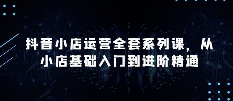 抖店经营整套系列产品课，升级版，从小商店基础入门到升阶熟练，快速掌握月销上百万店铺的核心秘密|云雀资源分享