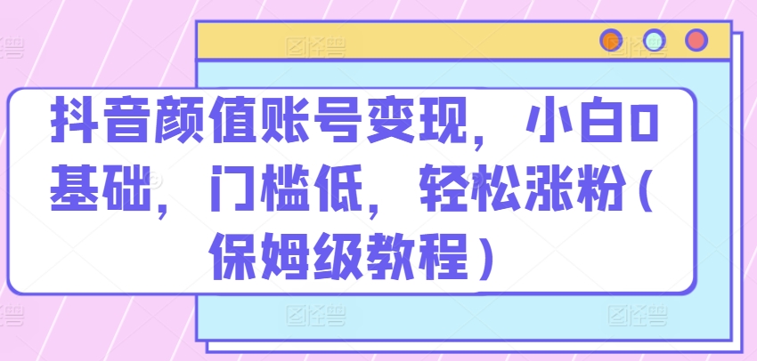 抖音颜值账号变现，小白0基础，门槛低，​轻松涨粉(保姆级教程)【揭秘】|云雀资源分享