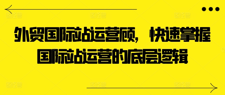 出口外贸国际站运营咨询顾问，快速上手国际站运营的底层思维|云雀资源分享