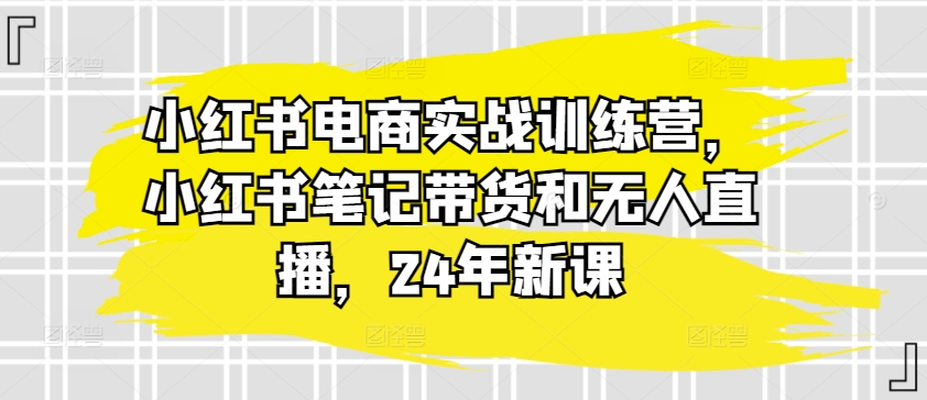 小红书电商实战演练夏令营，种草笔记卖货和无人直播，24年新授课|云雀资源分享