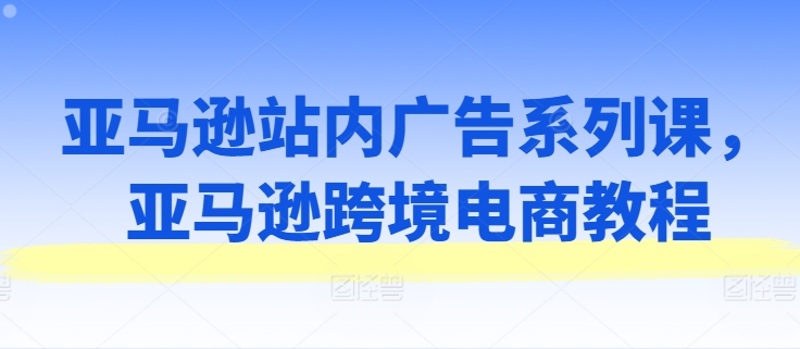 亚马逊站内广告系列课，亚马逊跨境电商教程|云雀资源分享