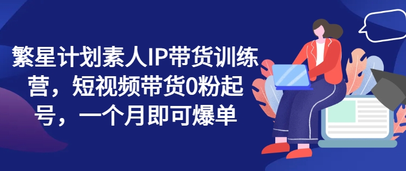 繁星计划素人IP带货训练营，短视频带货0粉起号，一个月即可爆单|云雀资源分享