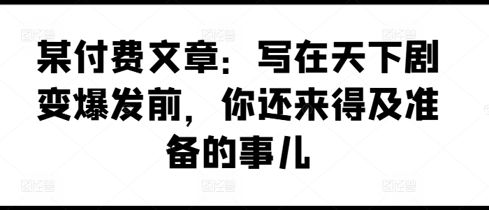 某付费文章：写在天下剧变爆发前，你还来得及准备的事儿|云雀资源分享