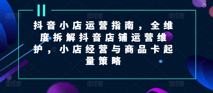 抖音小店运营指南，全维度拆解抖音店铺运营维护，小店经营与商品卡起量策略|云雀资源分享