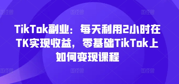 TikTok第二职业：每日运用2个小时在TK实现收益，零基础TikTok上如何盈利课程内容|云雀资源分享