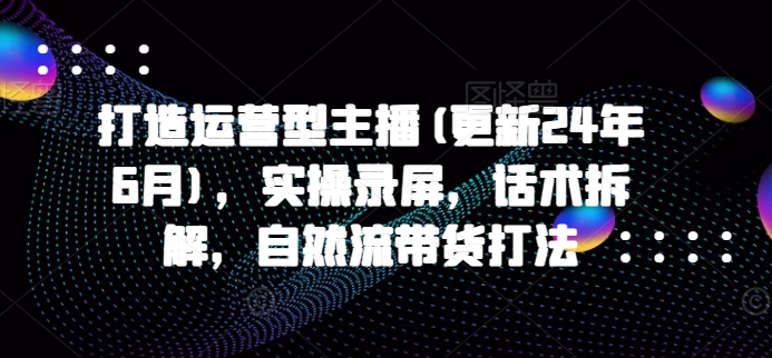 打造出经营型网络主播(升级24年7月)，实际操作屏幕录制，销售话术拆卸，自然流卖货玩法|云雀资源分享