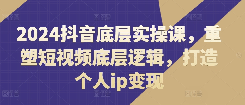 2024抖音视频最底层实操课，重构小视频底层思维，打造个人ip转现|云雀资源分享