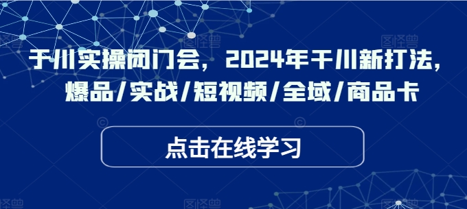 于川实操闭门会，2024年干川新打法，爆品/实战/短视频/全域/商品卡|云雀资源分享