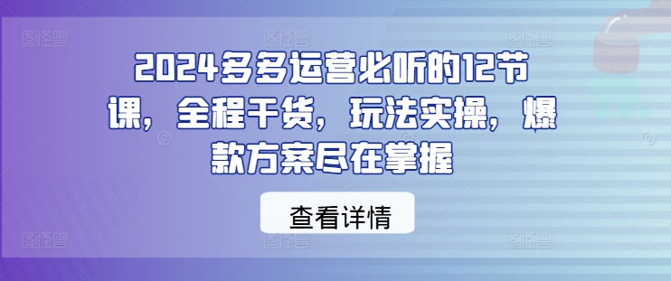 2024多多运营必听的12节课，全程干货，玩法实操，爆款方案尽在掌握|云雀资源分享