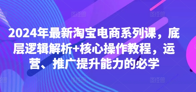 2024年最新淘宝电商系列课，底层逻辑解析+核心操作教程，运营、推广提升能力的必学|云雀资源分享