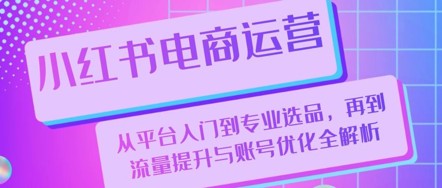 小红书电商经营：从平台入门到技术专业选款，再从流量提升与账户提升全面解析|云雀资源分享