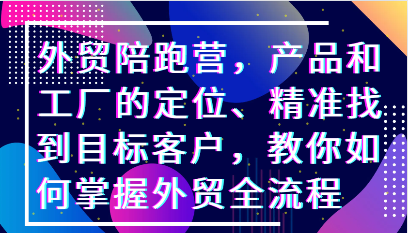 外贸陪跑营，产品和工厂的定位、精准找到目标客户，教你如何掌握外贸全流程|云雀资源分享