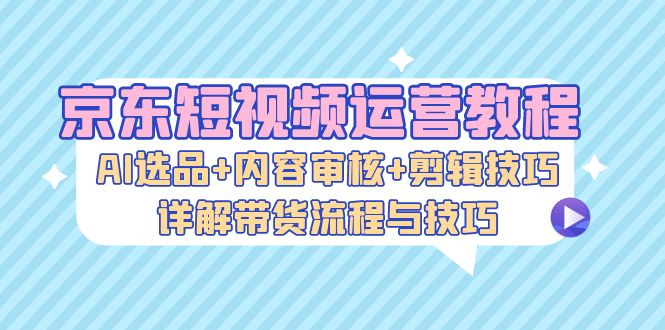 京东短视频运营教程：AI选品+内容审核+剪辑技巧，详解带货流程与技巧|云雀资源分享