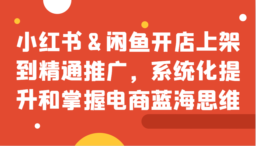 小红书&闲鱼开店上架到精通推广，系统化提升和掌握电商蓝海思维|云雀资源分享