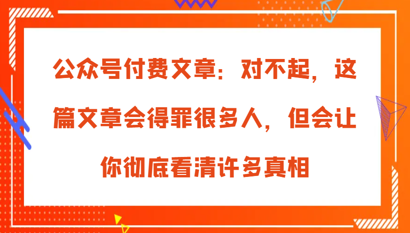 微信公众号付费文章：真的对不起，本文会惹恼好多人，但也会让你完全认清很多实情|云雀资源分享