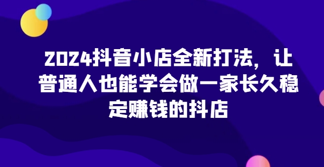 2024抖店全新升级玩法，让普通人也可以学会做一家长期稳定赚钱的抖音小店（升级）|云雀资源分享