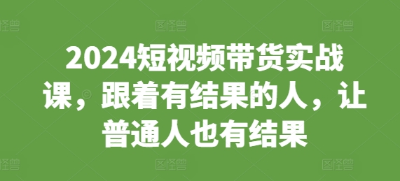 2024短视频带货实战课，跟着有结果的人，让普通人也有结果|云雀资源分享