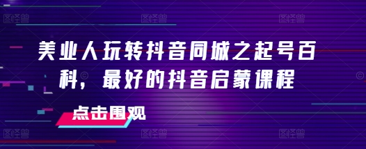 美业人玩转抖音同城之起号百科，最好的抖音启蒙课程|云雀资源分享