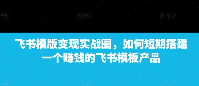 飞书模版变现实战圈，如何短期搭建一个赚钱的飞书模板产品|云雀资源分享