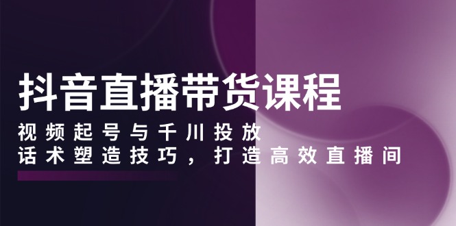 抖音直播带货课程，视频起号与千川投放，话术塑造技巧，打造高效直播间|云雀资源分享