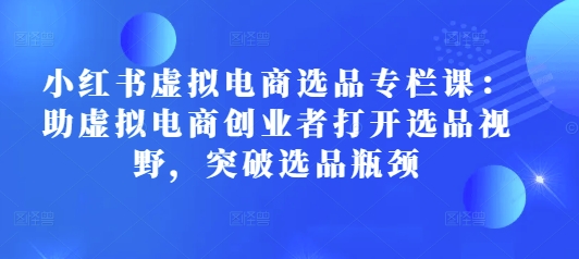 小红书虚拟电商选品专栏课：助虚拟电商创业者打开选品视野，突破选品瓶颈|云雀资源分享