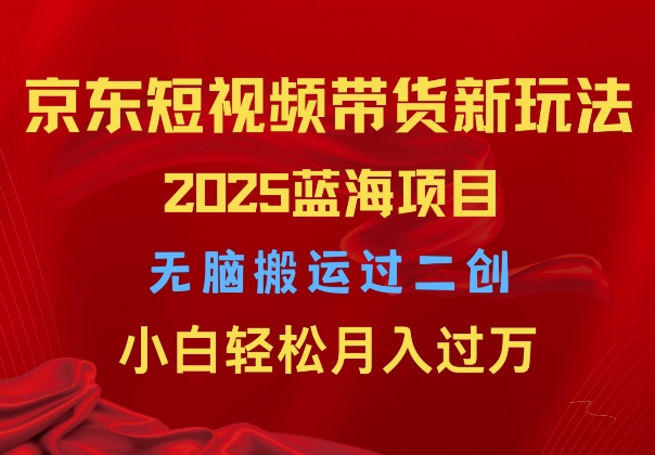 2025京东短视频带货新玩法，无脑搬运过二创，小白轻松月入过W|云雀资源分享