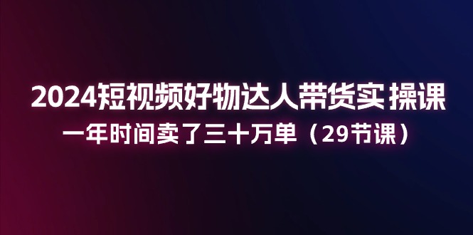 2024小视频好货主播带货实操课：一年时间卖出去三十万单（29堂课）|云雀资源分享