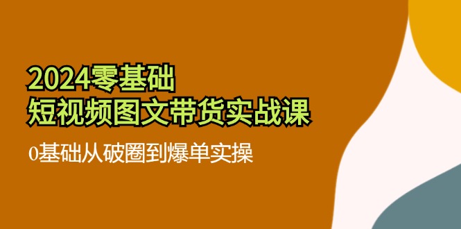 2024零基础小视频图文并茂卖货实战演练课：0基本从出圈到打造爆款实际操作（36节）|云雀资源分享