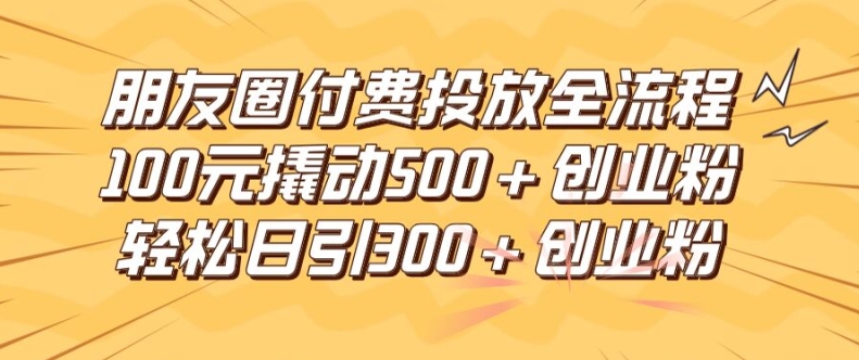 朋友圈高效付费投放全流程，100元撬动500 创业粉，日引流300加精准创业粉【揭秘】